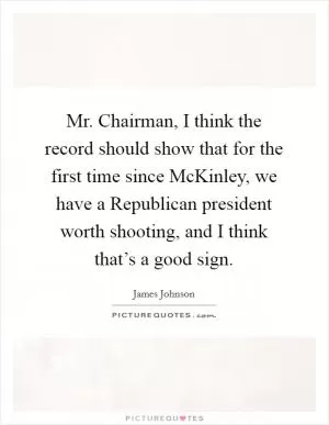 Mr. Chairman, I think the record should show that for the first time since McKinley, we have a Republican president worth shooting, and I think that’s a good sign Picture Quote #1