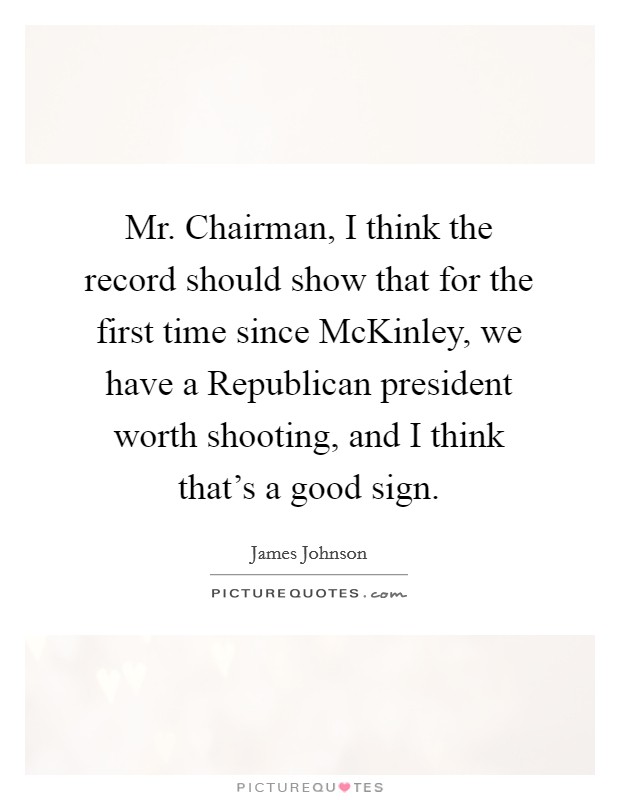 Mr. Chairman, I think the record should show that for the first time since McKinley, we have a Republican president worth shooting, and I think that's a good sign Picture Quote #1