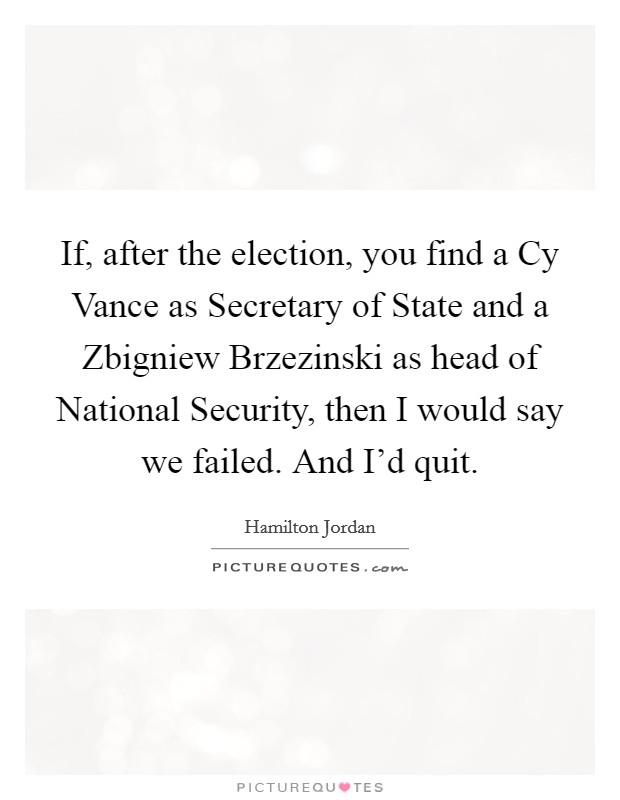 If, after the election, you find a Cy Vance as Secretary of State and a Zbigniew Brzezinski as head of National Security, then I would say we failed. And I'd quit Picture Quote #1
