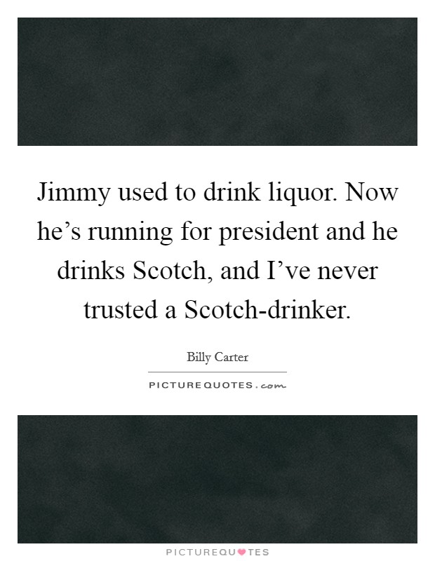 Jimmy used to drink liquor. Now he's running for president and he drinks Scotch, and I've never trusted a Scotch-drinker Picture Quote #1