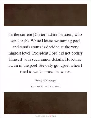 In the current [Carter] administration, who can use the White House swimming pool and tennis courts is decided at the very highest level. President Ford did not bother himself with such minor details. He let me swim in the pool. He only got upset when I tried to walk across the water Picture Quote #1