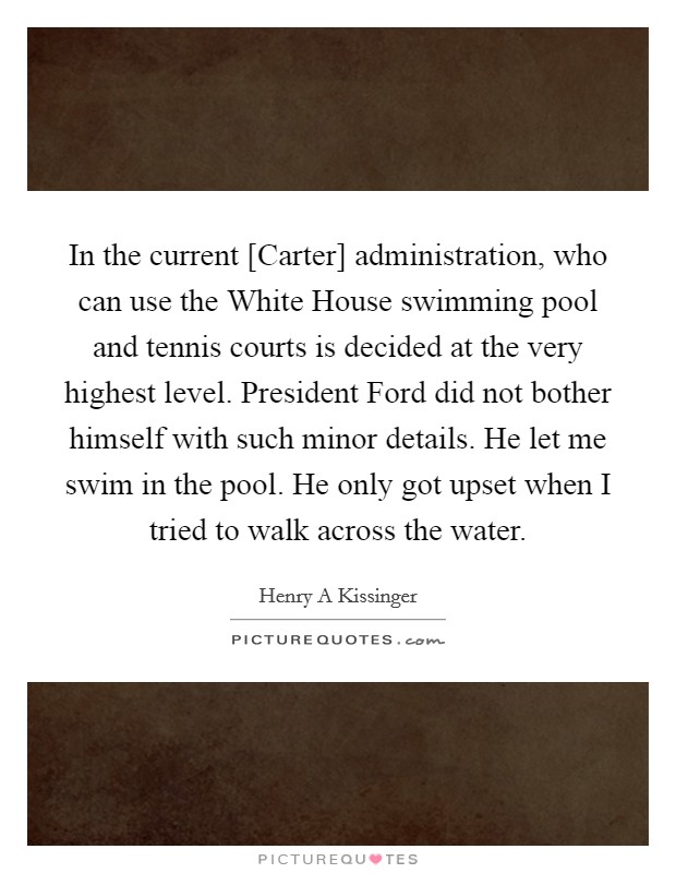 In the current [Carter] administration, who can use the White House swimming pool and tennis courts is decided at the very highest level. President Ford did not bother himself with such minor details. He let me swim in the pool. He only got upset when I tried to walk across the water Picture Quote #1