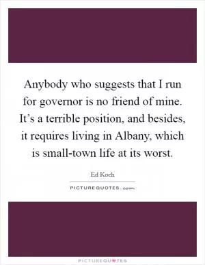 Anybody who suggests that I run for governor is no friend of mine. It’s a terrible position, and besides, it requires living in Albany, which is small-town life at its worst Picture Quote #1
