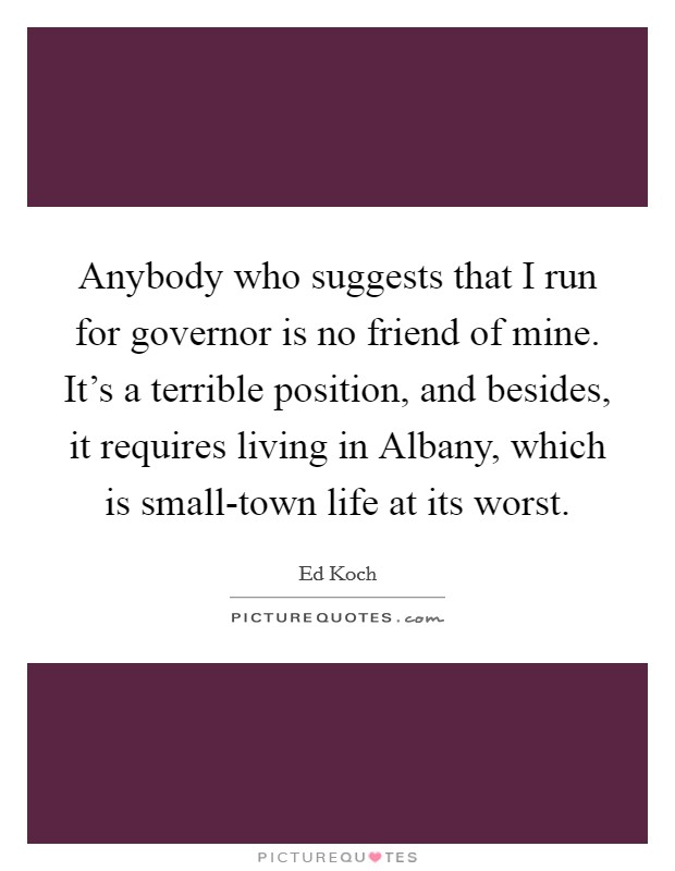 Anybody who suggests that I run for governor is no friend of mine. It's a terrible position, and besides, it requires living in Albany, which is small-town life at its worst Picture Quote #1