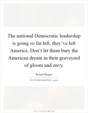 The national Democratic leadership is going so far left, they’ve left America. Don’t let them bury the American dream in their graveyard of gloom and envy Picture Quote #1