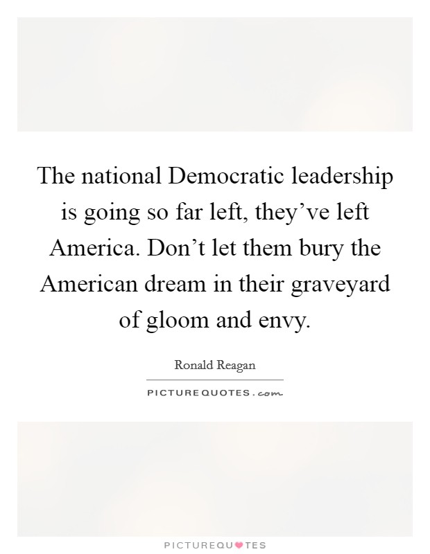 The national Democratic leadership is going so far left, they've left America. Don't let them bury the American dream in their graveyard of gloom and envy Picture Quote #1