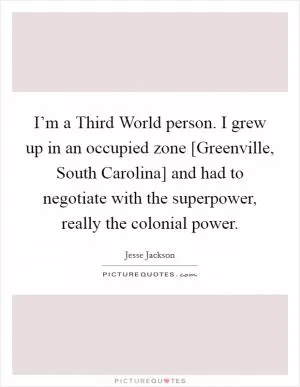 I’m a Third World person. I grew up in an occupied zone [Greenville, South Carolina] and had to negotiate with the superpower, really the colonial power Picture Quote #1