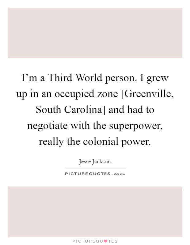 I'm a Third World person. I grew up in an occupied zone [Greenville, South Carolina] and had to negotiate with the superpower, really the colonial power Picture Quote #1