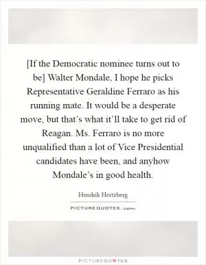 [If the Democratic nominee turns out to be] Walter Mondale, I hope he picks Representative Geraldine Ferraro as his running mate. It would be a desperate move, but that’s what it’ll take to get rid of Reagan. Ms. Ferraro is no more unqualified than a lot of Vice Presidential candidates have been, and anyhow Mondale’s in good health Picture Quote #1