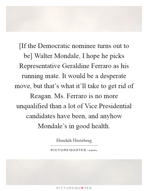 [If the Democratic nominee turns out to be] Walter Mondale, I hope he picks Representative Geraldine Ferraro as his running mate. It would be a desperate move, but that's what it'll take to get rid of Reagan. Ms. Ferraro is no more unqualified than a lot of Vice Presidential candidates have been, and anyhow Mondale's in good health Picture Quote #1