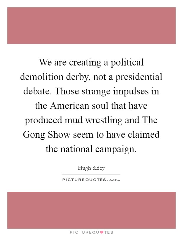 We are creating a political demolition derby, not a presidential debate. Those strange impulses in the American soul that have produced mud wrestling and The Gong Show seem to have claimed the national campaign Picture Quote #1