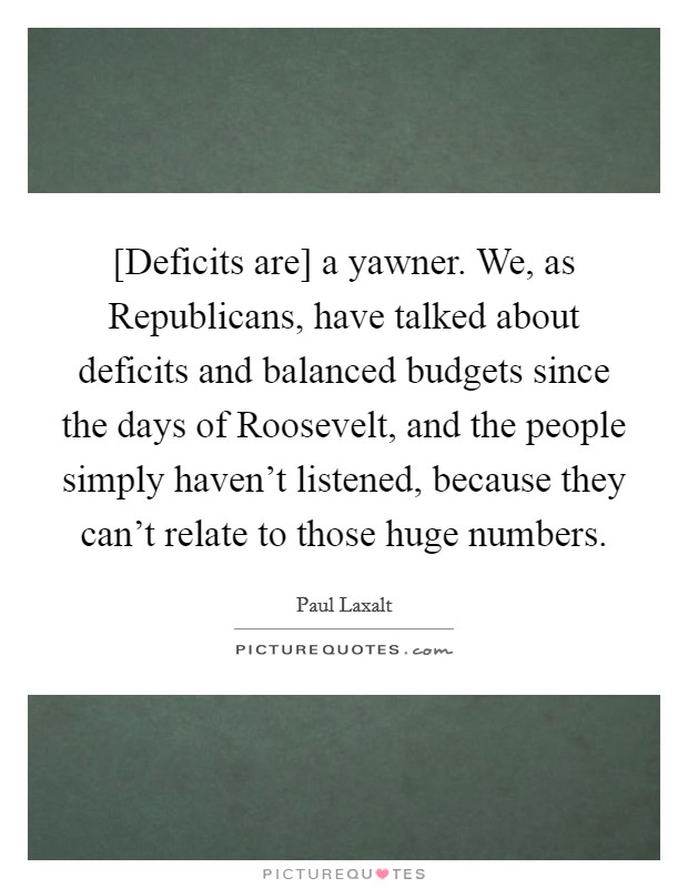 [Deficits are] a yawner. We, as Republicans, have talked about deficits and balanced budgets since the days of Roosevelt, and the people simply haven't listened, because they can't relate to those huge numbers Picture Quote #1