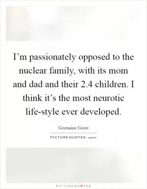 I’m passionately opposed to the nuclear family, with its mom and dad and their 2.4 children. I think it’s the most neurotic life-style ever developed Picture Quote #1