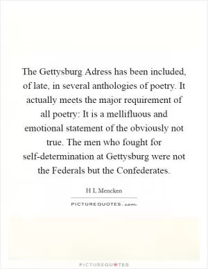 The Gettysburg Adress has been included, of late, in several anthologies of poetry. It actually meets the major requirement of all poetry: It is a mellifluous and emotional statement of the obviously not true. The men who fought for self-determination at Gettysburg were not the Federals but the Confederates Picture Quote #1