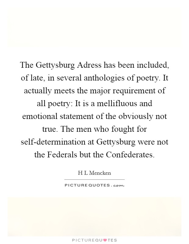 The Gettysburg Adress has been included, of late, in several anthologies of poetry. It actually meets the major requirement of all poetry: It is a mellifluous and emotional statement of the obviously not true. The men who fought for self-determination at Gettysburg were not the Federals but the Confederates Picture Quote #1
