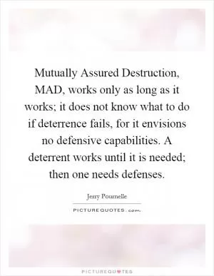 Mutually Assured Destruction, MAD, works only as long as it works; it does not know what to do if deterrence fails, for it envisions no defensive capabilities. A deterrent works until it is needed; then one needs defenses Picture Quote #1