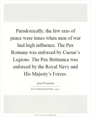 Paradoxically, the few eras of peace were times when men of war had high influence. The Pax Romana was enforced by Caesar’s Legions. The Pax Brittanica was enforced by the Royal Navy and His Majesty’s Forces Picture Quote #1
