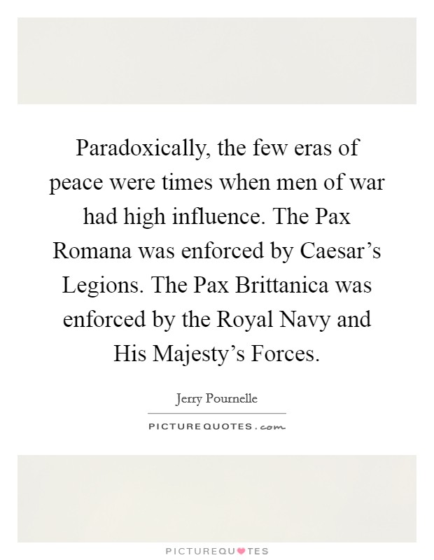 Paradoxically, the few eras of peace were times when men of war had high influence. The Pax Romana was enforced by Caesar's Legions. The Pax Brittanica was enforced by the Royal Navy and His Majesty's Forces Picture Quote #1