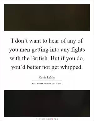 I don’t want to hear of any of you men getting into any fights with the British. But if you do, you’d better not get whipped Picture Quote #1