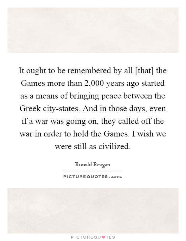 It ought to be remembered by all [that] the Games more than 2,000 years ago started as a means of bringing peace between the Greek city-states. And in those days, even if a war was going on, they called off the war in order to hold the Games. I wish we were still as civilized Picture Quote #1