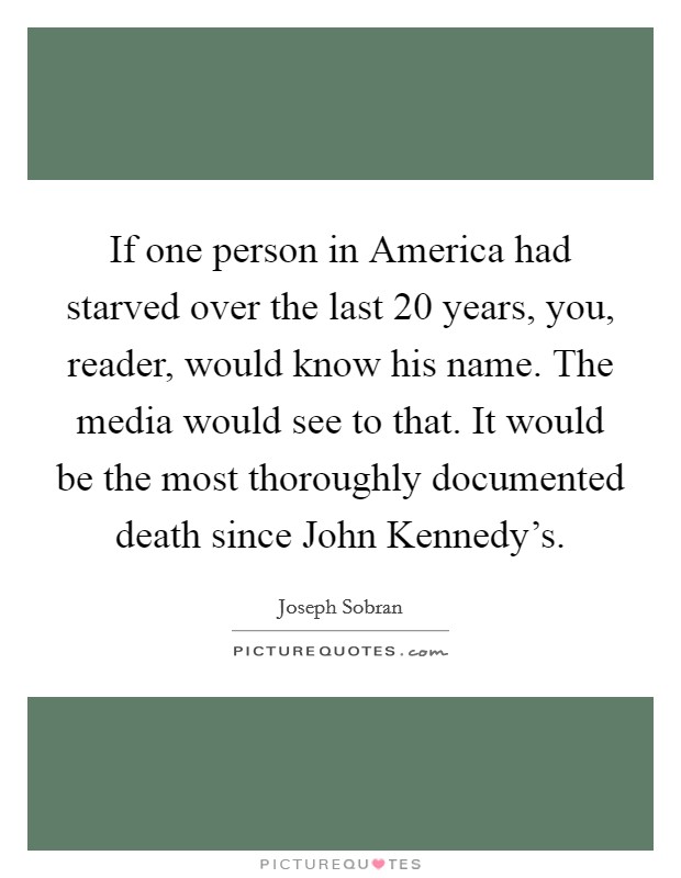 If one person in America had starved over the last 20 years, you, reader, would know his name. The media would see to that. It would be the most thoroughly documented death since John Kennedy's Picture Quote #1