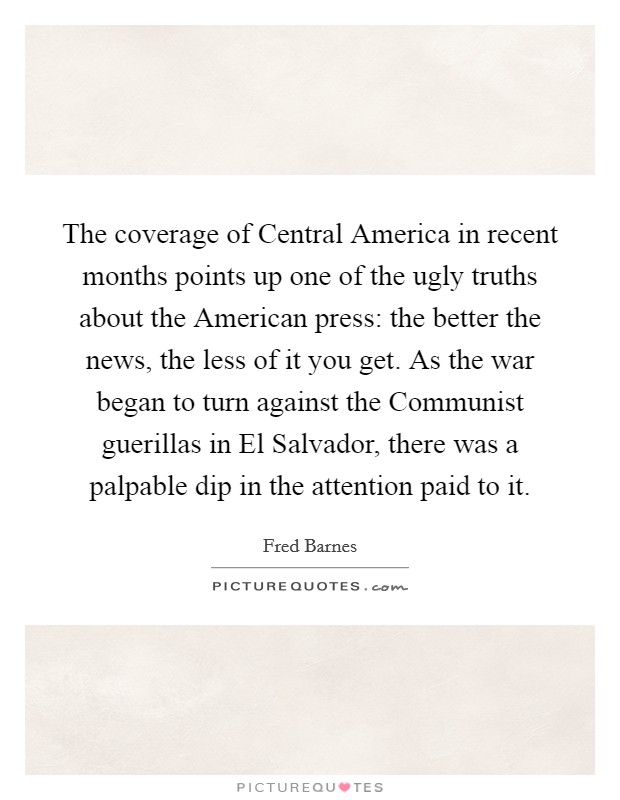 The coverage of Central America in recent months points up one of the ugly truths about the American press: the better the news, the less of it you get. As the war began to turn against the Communist guerillas in El Salvador, there was a palpable dip in the attention paid to it Picture Quote #1