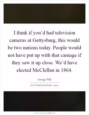 I think if you’d had television cameras at Gettysburg, this would be two nations today. People would not have put up with that carnage if they saw it up close. We’d have elected McClellan in 1864 Picture Quote #1