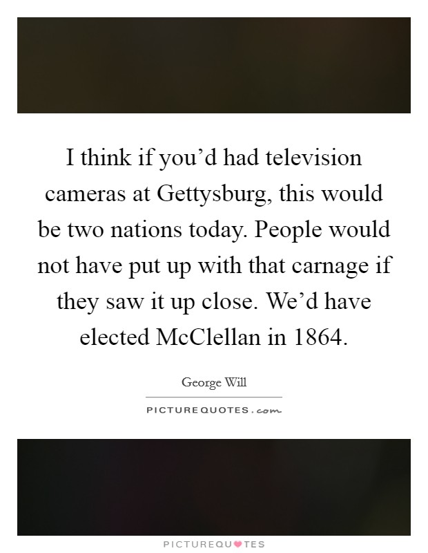 I think if you'd had television cameras at Gettysburg, this would be two nations today. People would not have put up with that carnage if they saw it up close. We'd have elected McClellan in 1864 Picture Quote #1
