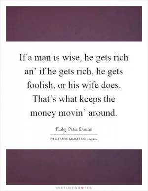 If a man is wise, he gets rich an’ if he gets rich, he gets foolish, or his wife does. That’s what keeps the money movin’ around Picture Quote #1