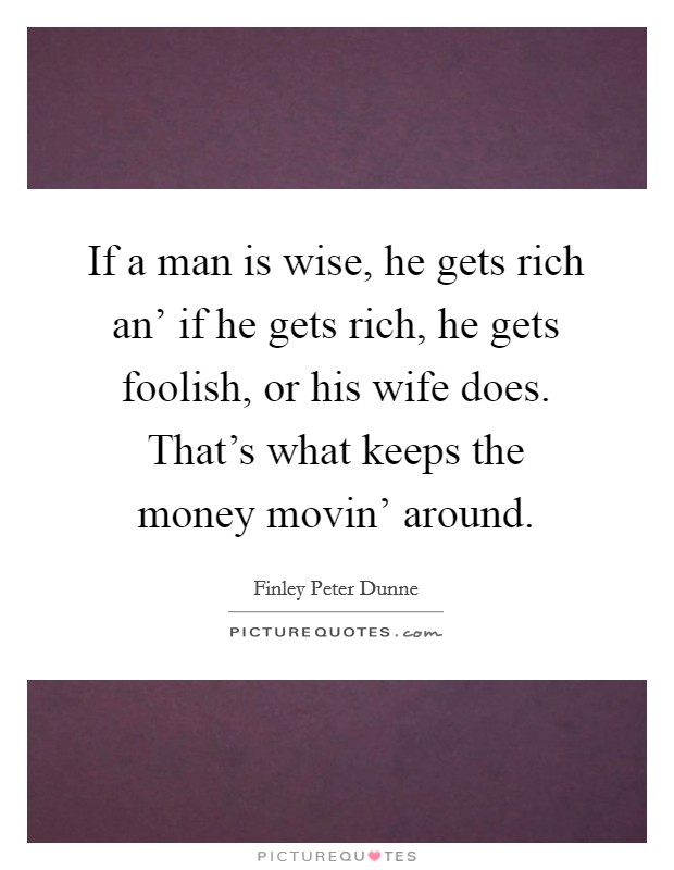 If a man is wise, he gets rich an' if he gets rich, he gets foolish, or his wife does. That's what keeps the money movin' around Picture Quote #1