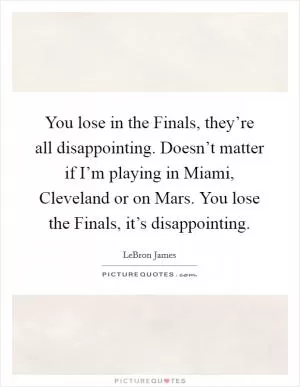You lose in the Finals, they’re all disappointing. Doesn’t matter if I’m playing in Miami, Cleveland or on Mars. You lose the Finals, it’s disappointing Picture Quote #1