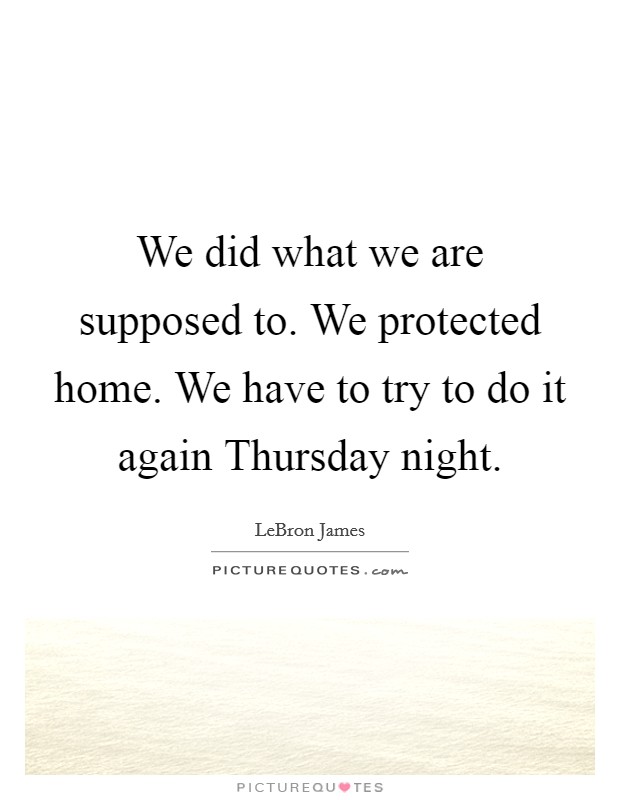 We did what we are supposed to. We protected home. We have to try to do it again Thursday night Picture Quote #1