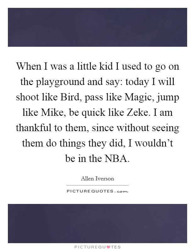 When I was a little kid I used to go on the playground and say: today I will shoot like Bird, pass like Magic, jump like Mike, be quick like Zeke. I am thankful to them, since without seeing them do things they did, I wouldn't be in the NBA Picture Quote #1