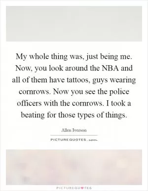 My whole thing was, just being me. Now, you look around the NBA and all of them have tattoos, guys wearing cornrows. Now you see the police officers with the cornrows. I took a beating for those types of things Picture Quote #1