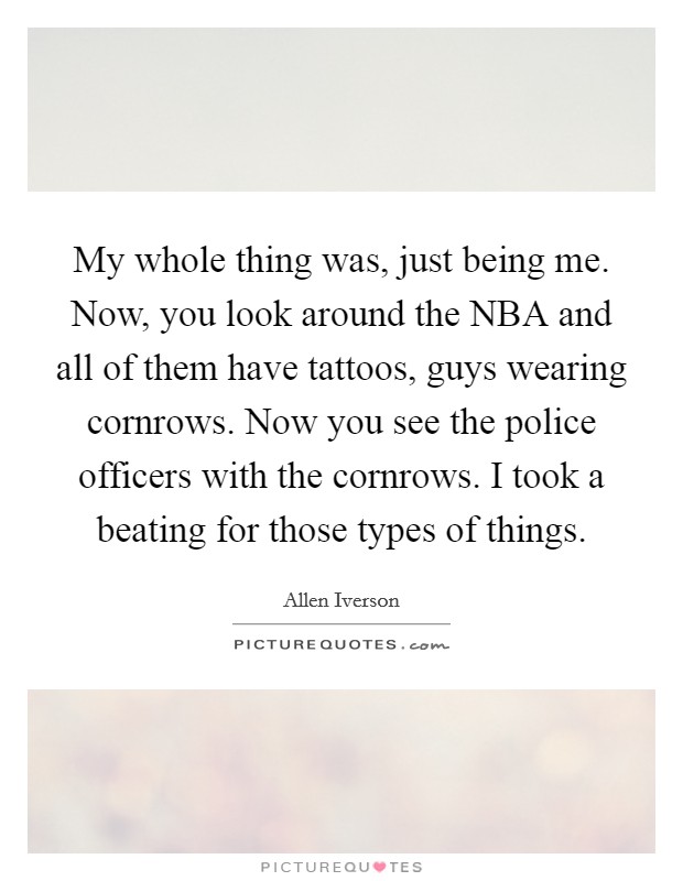 My whole thing was, just being me. Now, you look around the NBA and all of them have tattoos, guys wearing cornrows. Now you see the police officers with the cornrows. I took a beating for those types of things Picture Quote #1
