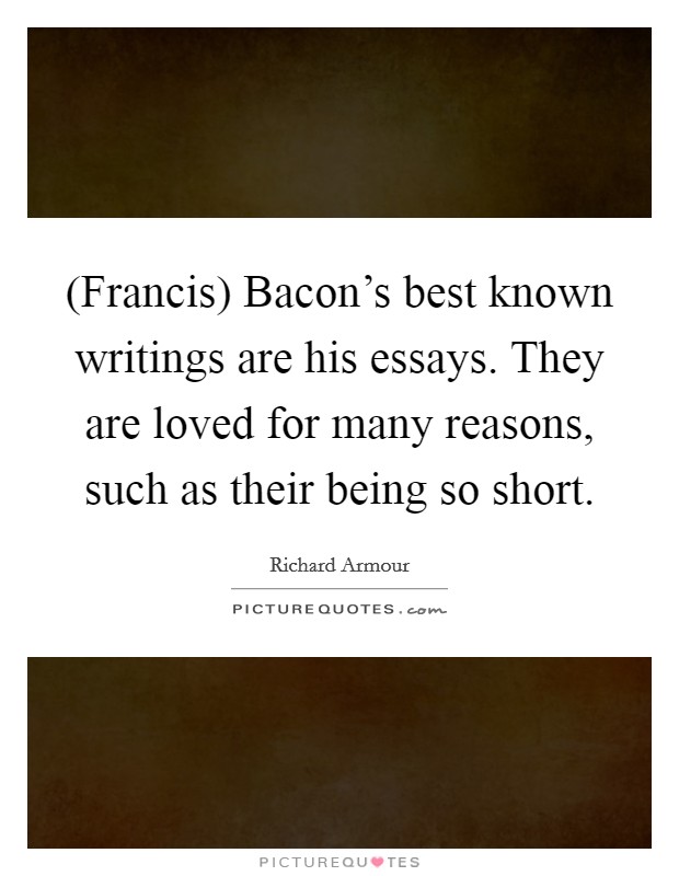 (Francis) Bacon’s best known writings are his essays. They are loved for many reasons, such as their being so short Picture Quote #1
