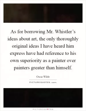 As for borrowing Mr. Whistler’s ideas about art, the only thoroughly original ideas I have heard him express have had reference to his own superiority as a painter over painters greater than himself Picture Quote #1