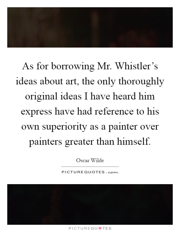 As for borrowing Mr. Whistler's ideas about art, the only thoroughly original ideas I have heard him express have had reference to his own superiority as a painter over painters greater than himself Picture Quote #1