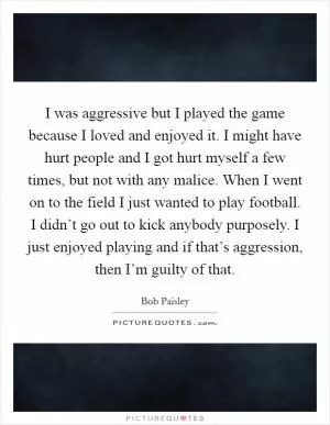 I was aggressive but I played the game because I loved and enjoyed it. I might have hurt people and I got hurt myself a few times, but not with any malice. When I went on to the field I just wanted to play football. I didn’t go out to kick anybody purposely. I just enjoyed playing and if that’s aggression, then I’m guilty of that Picture Quote #1