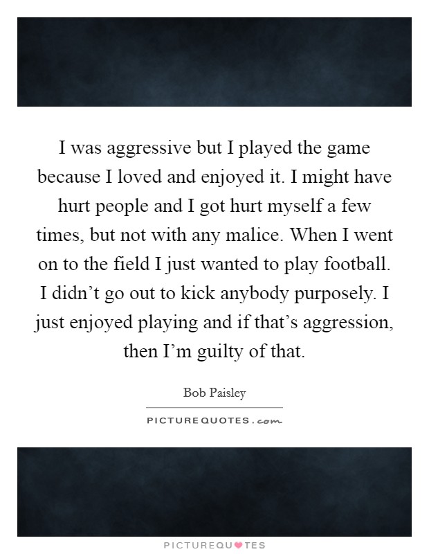 I was aggressive but I played the game because I loved and enjoyed it. I might have hurt people and I got hurt myself a few times, but not with any malice. When I went on to the field I just wanted to play football. I didn't go out to kick anybody purposely. I just enjoyed playing and if that's aggression, then I'm guilty of that Picture Quote #1