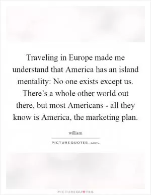 Traveling in Europe made me understand that America has an island mentality: No one exists except us. There’s a whole other world out there, but most Americans - all they know is America, the marketing plan Picture Quote #1
