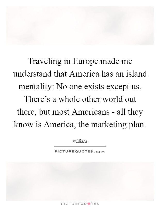 Traveling in Europe made me understand that America has an island mentality: No one exists except us. There's a whole other world out there, but most Americans - all they know is America, the marketing plan Picture Quote #1