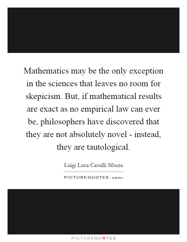 Mathematics may be the only exception in the sciences that leaves no room for skepicism. But, if mathematical results are exact as no empirical law can ever be, philosophers have discovered that they are not absolutely novel - instead, they are tautological Picture Quote #1