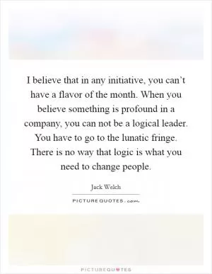 I believe that in any initiative, you can’t have a flavor of the month. When you believe something is profound in a company, you can not be a logical leader. You have to go to the lunatic fringe. There is no way that logic is what you need to change people Picture Quote #1