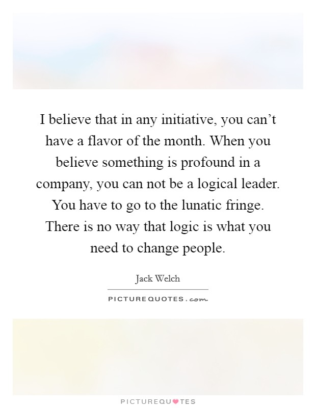 I believe that in any initiative, you can't have a flavor of the month. When you believe something is profound in a company, you can not be a logical leader. You have to go to the lunatic fringe. There is no way that logic is what you need to change people Picture Quote #1