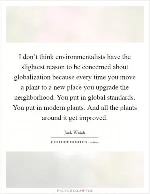 I don’t think environmentalists have the slightest reason to be concerned about globalization because every time you move a plant to a new place you upgrade the neighborhood. You put in global standards. You put in modern plants. And all the plants around it get improved Picture Quote #1