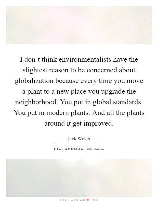 I don't think environmentalists have the slightest reason to be concerned about globalization because every time you move a plant to a new place you upgrade the neighborhood. You put in global standards. You put in modern plants. And all the plants around it get improved Picture Quote #1