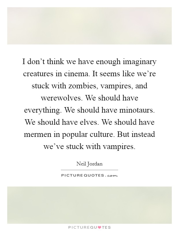 I don't think we have enough imaginary creatures in cinema. It seems like we're stuck with zombies, vampires, and werewolves. We should have everything. We should have minotaurs. We should have elves. We should have mermen in popular culture. But instead we've stuck with vampires Picture Quote #1