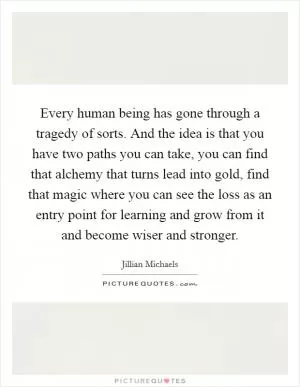 Every human being has gone through a tragedy of sorts. And the idea is that you have two paths you can take, you can find that alchemy that turns lead into gold, find that magic where you can see the loss as an entry point for learning and grow from it and become wiser and stronger Picture Quote #1