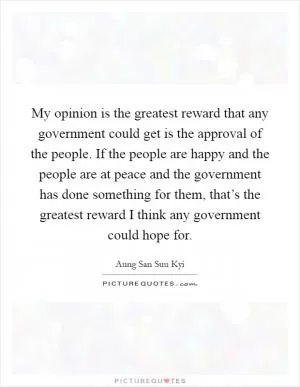 My opinion is the greatest reward that any government could get is the approval of the people. If the people are happy and the people are at peace and the government has done something for them, that’s the greatest reward I think any government could hope for Picture Quote #1